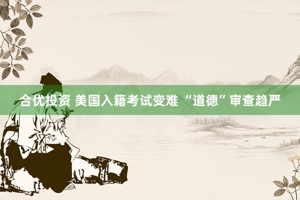 合优投资 美国入籍考试变难 “道德”审查趋严