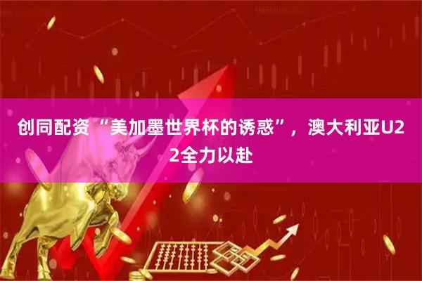 创同配资 “美加墨世界杯的诱惑”，澳大利亚U22全力以赴