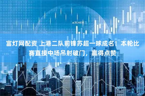 富灯网配资 上港二队前锋苏超一球成名！本轮比赛直接中场吊射破门，赢得点赞