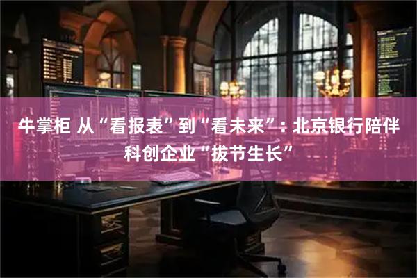 牛掌柜 从“看报表”到“看未来”: 北京银行陪伴科创企业“拔节生长”