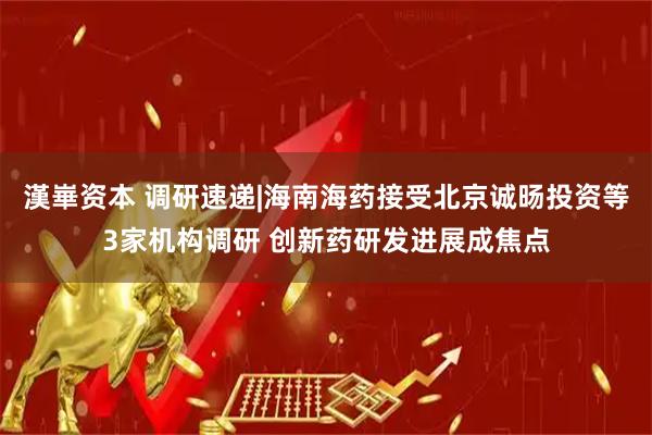 漢崋资本 调研速递|海南海药接受北京诚旸投资等3家机构调研 创新药研发进展成焦点