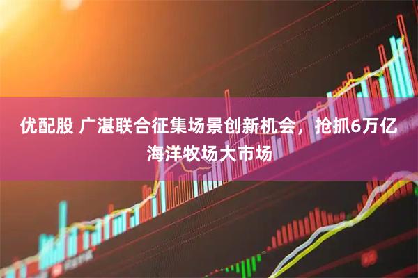 优配股 广湛联合征集场景创新机会，抢抓6万亿海洋牧场大市场