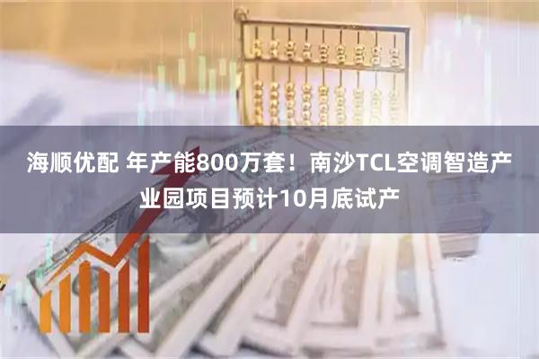海顺优配 年产能800万套！南沙TCL空调智造产业园项目预计10月底试产