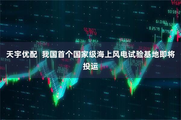 天宇优配  我国首个国家级海上风电试验基地即将投运