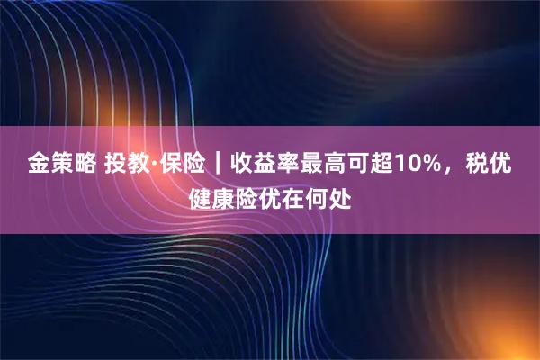 金策略 投教·保险｜收益率最高可超10%，税优健康险优在何处