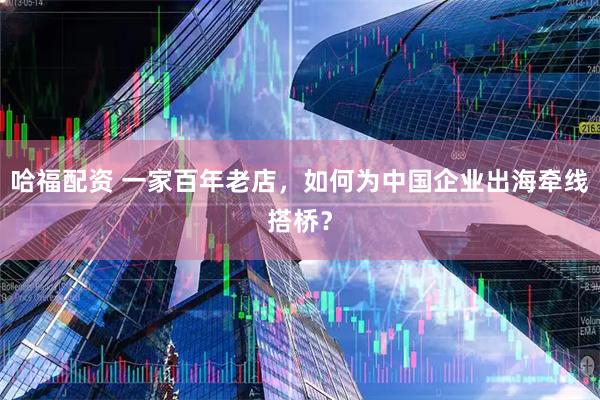 哈福配资 一家百年老店，如何为中国企业出海牵线搭桥？