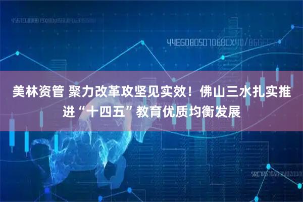 美林资管 聚力改革攻坚见实效！佛山三水扎实推进“十四五”教育优质均衡发展