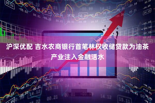 沪深优配 吉水农商银行首笔林权收储贷款为油茶产业注入金融活水