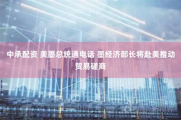 中承配资 美墨总统通电话 墨经济部长将赴美推动贸易磋商