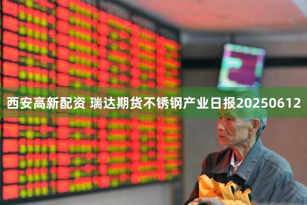 西安高新配资 瑞达期货不锈钢产业日报20250612