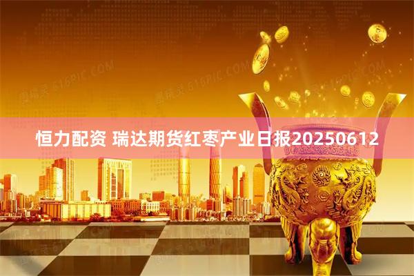 恒力配资 瑞达期货红枣产业日报20250612