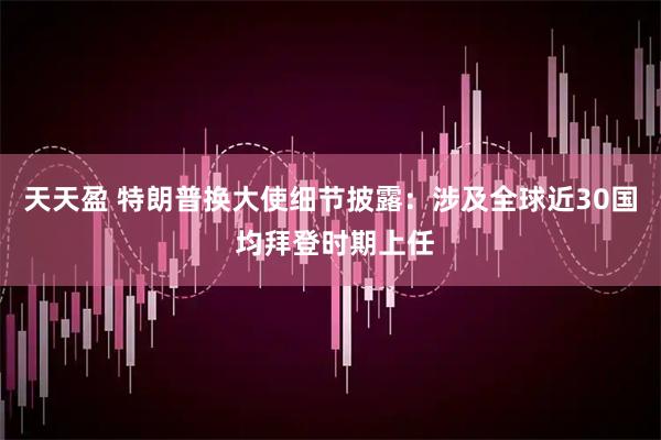 天天盈 特朗普换大使细节披露：涉及全球近30国 均拜登时期上任