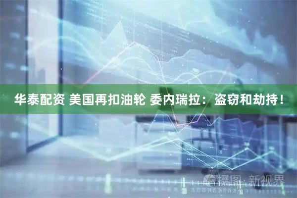 华泰配资 美国再扣油轮 委内瑞拉：盗窃和劫持！