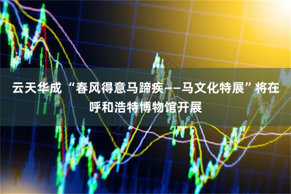 云天华成 “春风得意马蹄疾——马文化特展”将在呼和浩特博物馆开展