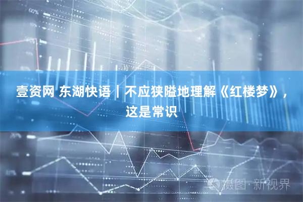 壹资网 东湖快语｜不应狭隘地理解《红楼梦》，这是常识