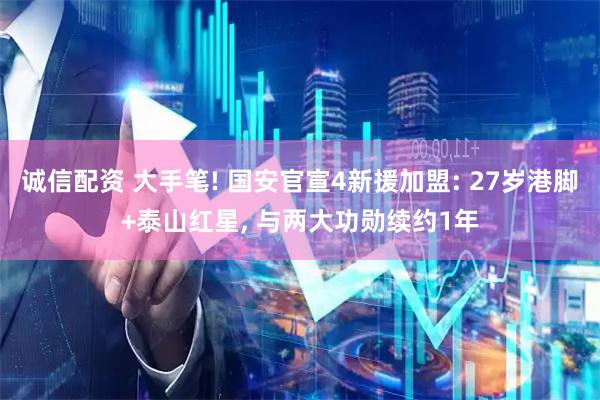 诚信配资 大手笔! 国安官宣4新援加盟: 27岁港脚+泰山红星, 与两大功勋续约1年