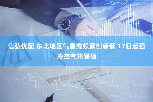 信弘优配 东北地区气温或频繁创新低 17日起强冷空气将登场