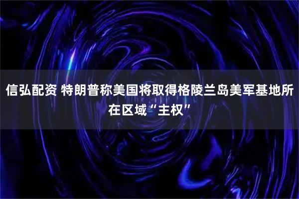 信弘配资 特朗普称美国将取得格陵兰岛美军基地所在区域“主权”