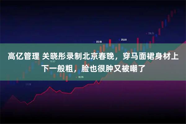 高亿管理 关晓彤录制北京春晚，穿马面裙身材上下一般粗，脸也很肿又被嘲了