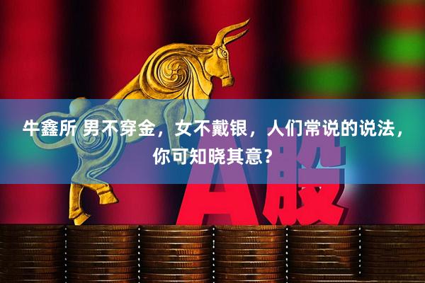 牛鑫所 男不穿金，女不戴银，人们常说的说法，你可知晓其意？
