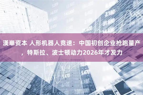 漢崋资本 人形机器人竞速：中国初创企业抢跑量产，特斯拉、波士顿动力2026年才发力