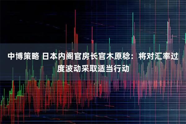 中博策略 日本内阁官房长官木原稔：将对汇率过度波动采取适当行动