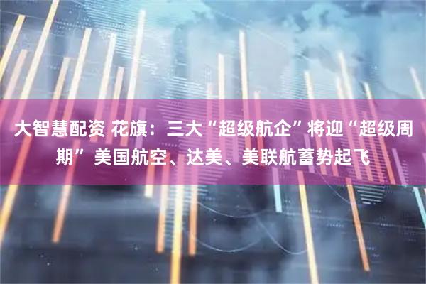 大智慧配资 花旗：三大“超级航企”将迎“超级周期” 美国航空、达美、美联航蓄势起飞