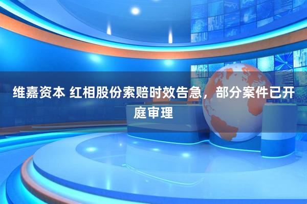 维嘉资本 红相股份索赔时效告急，部分案件已开庭审理