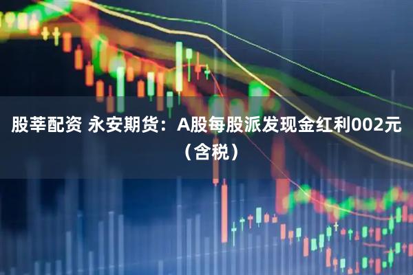 股莘配资 永安期货：A股每股派发现金红利002元（含税）