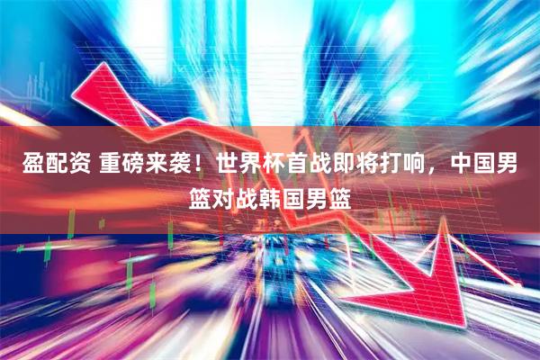 盈配资 重磅来袭！世界杯首战即将打响，中国男篮对战韩国男篮