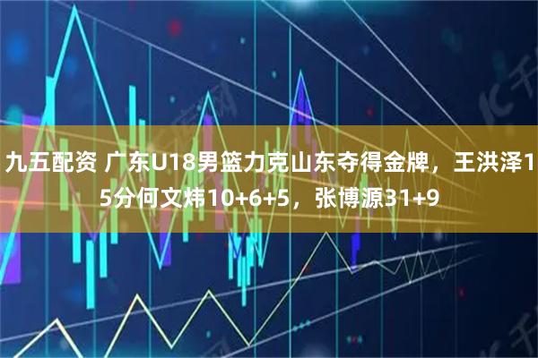 九五配资 广东U18男篮力克山东夺得金牌，王洪泽15分何文炜10+6+5，张博源31+9