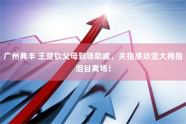 广州典丰 王楚钦父母到场助威，关指感动竖大拇指泪目离场！