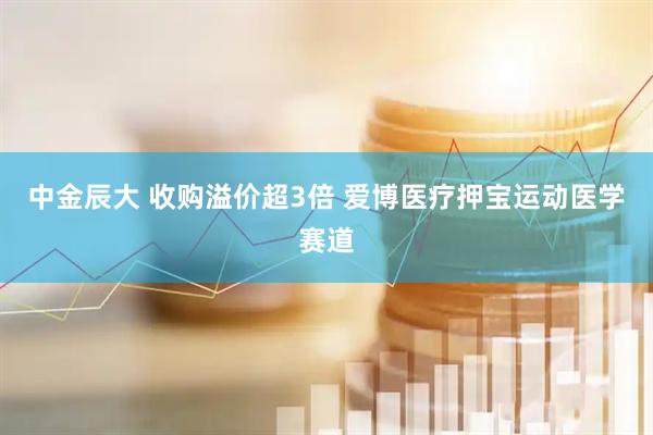 中金辰大 收购溢价超3倍 爱博医疗押宝运动医学赛道