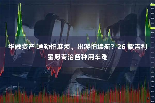 华融资产 通勤怕麻烦、出游怕续航？26 款吉利星愿专治各种用车难