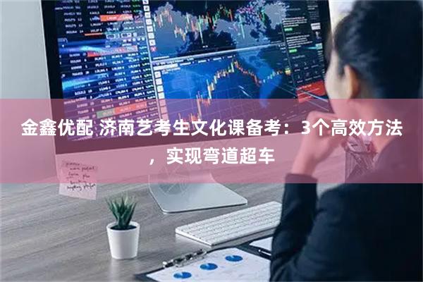 金鑫优配 济南艺考生文化课备考：3个高效方法，实现弯道超车