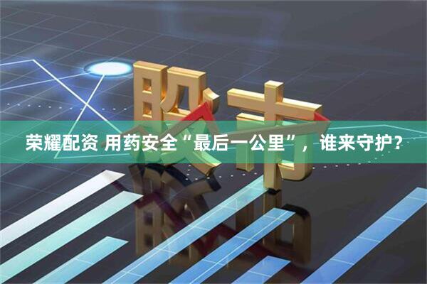 荣耀配资 用药安全“最后一公里”，谁来守护？